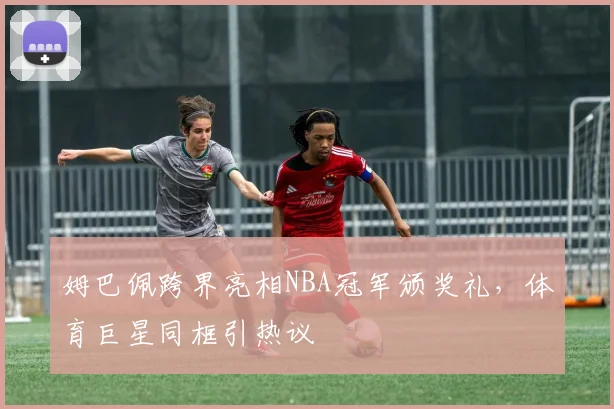 姆巴佩跨界亮相NBA冠军颁奖礼，体育巨星同框引热议