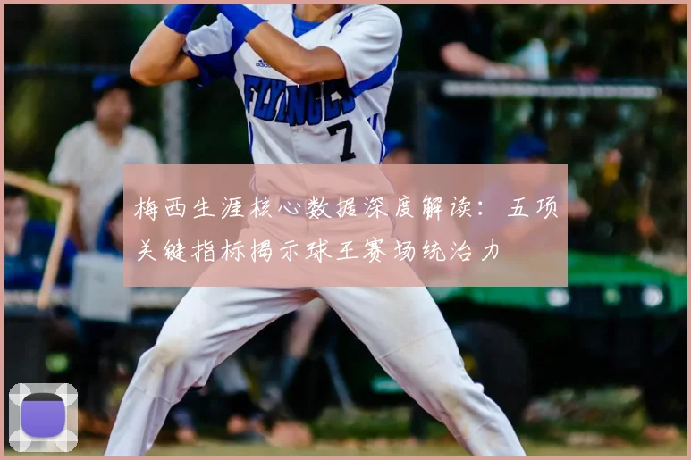 梅西生涯核心数据深度解读：五项关键指标揭示球王赛场统治力