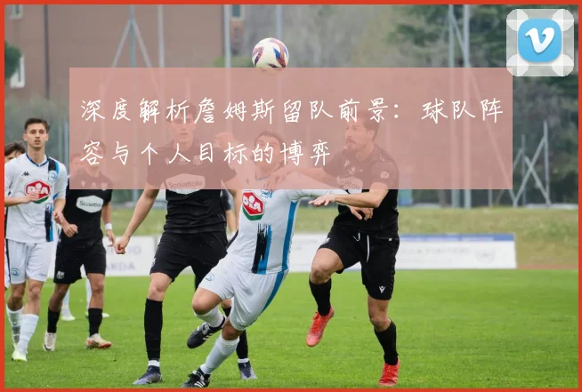 深度解析詹姆斯留队前景：球队阵容与个人目标的博弈