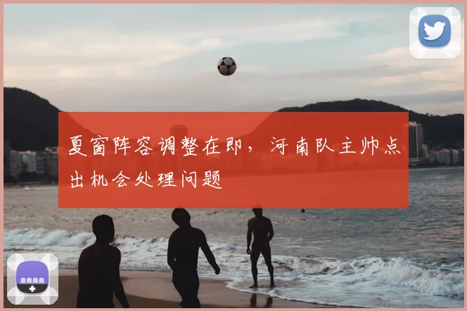 夏窗阵容调整在即,河南队主帅点出机会处理问题