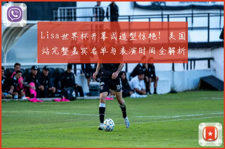 Lisa世界杯开幕式造型惊艳！美国站完整嘉宾名单与表演时间全解析