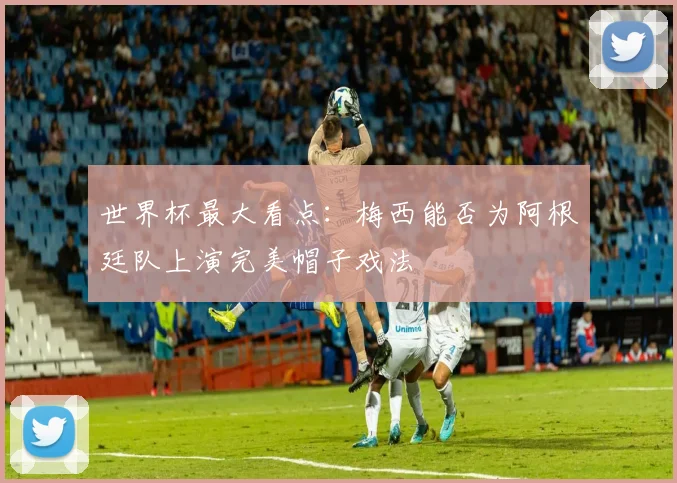 世界杯最大看点：梅西能否为阿根廷队上演完美帽子戏法