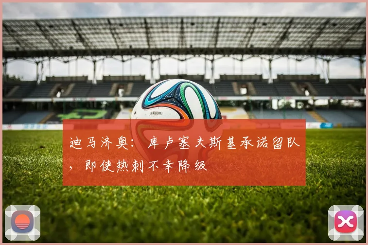 迪马济奥：库卢塞夫斯基承诺留队，即使热刺不幸降级