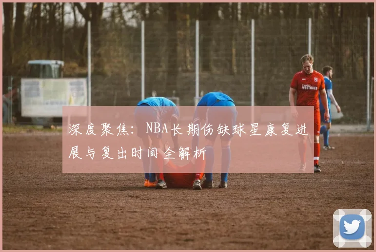 深度聚焦:NBA长期伤缺球星康复进展与复出时间全解析
