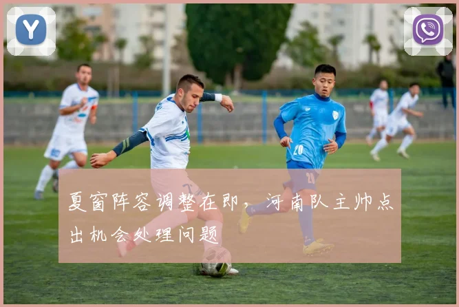 夏窗阵容调整在即，河南队主帅点出机会处理问题